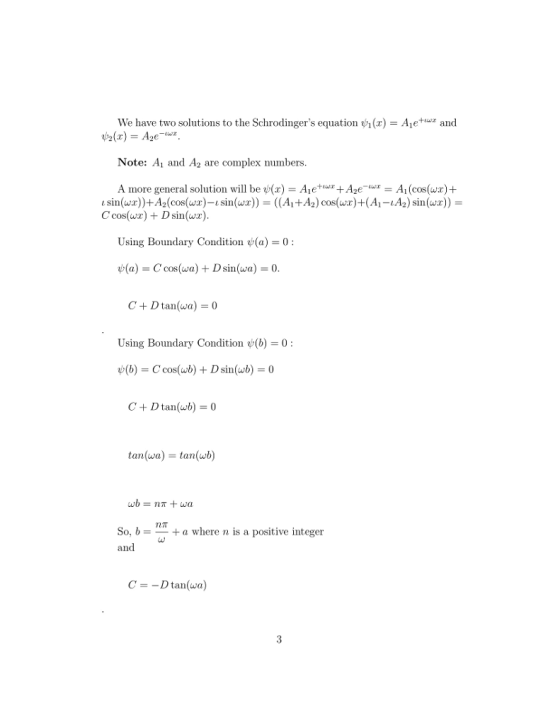 We have two solutions to the Schrodingers equation ()-Aand Note: Ai and A2 are complex numbers A more general solution will be ψ(z) = Aie+,wz+Age-ur-Ai (cos(wx) + 1 sin(wx))+A2(cos(wx)-1 sin(wx))-((A1+Ag) cos(wr)+(A1-1A2) sin(wx)) C cos(wr) Dsin(wx) Using Boundary Condition (a) 0 ψ(a) = C cos(wa) + D sin(wa) = 0 Using Boundary Condition (b)-0 C +Dtan(wb0 tan(wa) = tan(wb) So, b+a where n is a positive integer and C--Dtan(wa)