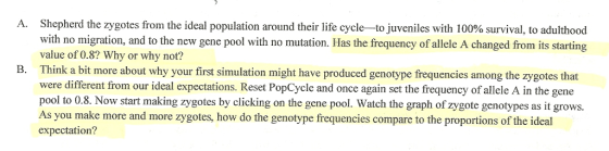 Shepherd the zygotes from the ideal population around their life cycle with no migration, and to the new gene pool with no mutation. Has the frequency of allele A changed from its starting value of 0.8? Why or why not? Think a bit more about why your first simulation might have produced genotype frequencies among the zygotes that were different from our ideal expectations. Reset PopCycle and once again set the frequency of allele A in the gene pool to 0.8. Now start making zygotes by clicking on the gene pool. Watch the graph of zygote genotypes as it grows. As you make more and more zygotes, how do the genotype frequencies compare to the proportions of the ideal expectation? A to juveniles with 100% survival to adulthood B.