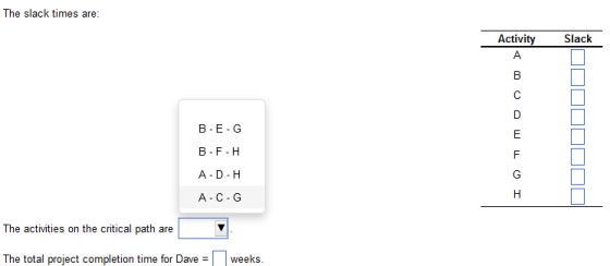 The slack times are: B-E-G B-F-H A-D H A-C-G The activities on the critical path are The total project completion time for Daveweeks.