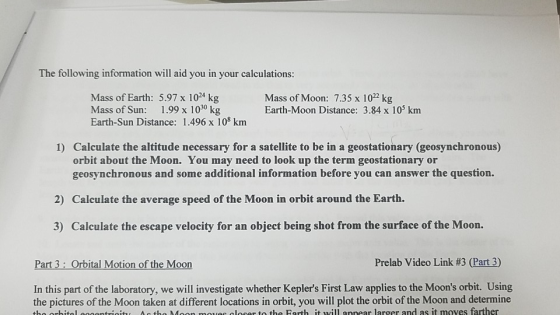 The following information will aid you in your calculations: Mass of Earth: 5.97 x 104 kg Mass of Sun: 1.99 x 1030 kg Earth-Sun Distance: 1.496 x 108 km Mass of Moon: 7.35 x 1022 kg Earth-Moon Distance: 3.84 x 105 km 1) Calculate the altitude necessary for a satellite to be in a geostationary (geosynchronous) orbit about the Moon. You may need to look up the term geostationary or geosynchronous and some additional information before you can answer the question. 2) Calculate the average speed of the Moon in orbit around the Earth. 3) Calculate the escape velocity for an object being shot from the surface of the Moon. Part 3: Orbital Motion of the Moon Prelab Video Link #3 (Part 3) In this part of the laboratory, we will investigate whether Keplers First Law applies to the Moons orbit. Using the pictures of the Moon taken at different locations in orbit, you will plot the orbit of the Moon and determine tho orhitl egoontrioity Ag tho Moon mvs loser to the Farth it will annear larger and as it moves farther