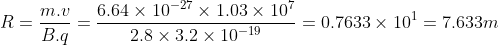 R = \frac{m.v}{B.q}= \frac{6.64\times 10^{-27}\times 1.03\times 10^{7}}{2.8\times 3.2\times 10^{-19}} =0.7633 \times 10^{1}= 7.633 m