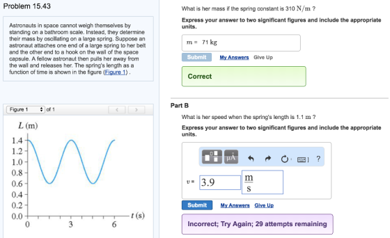Problem 15.43 What is her mass if the spring constant is 310 N/m? Express your answer to two significant figures and include the appropriate units Astronauts in space cannot weigh themselves by standing on a bathroom scale. Instead, they determine their mass by oscillating on a large spring. Suppose an astronaut attaches one end of a large spring to her belt and the other end to a hook on the wall of the space capsule. A fellow astronaut then pulls her away from the wall and releases her. The springs length as a function of time is shown in the figure (Figure 1) m= 71 kg Submit My Answers Give Up Correct Part B Figure 1 What is her speed when the springs length is 1.1 m? L (m) Express your answer to two significant figures and include the appropriate units 1.0 0.8 0.6 0.4 0.2 0.0 rm Submit My Answers Give Up t (s) Incorrect; Try Again; 29 attempts remaining