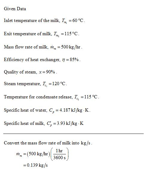 Given Data Inlet temperature of the milk, T 60 °C Exit temperature of milk, Trn-1 15°C. Mass flow rate of milk, m 500 kg/hr Efficiency of heat exchanger, η = 85% Quality of steam, x=90% Steam temperature, rt-120 Temperature for condensate release-r-115 oC Specific heat of water, C,-4187kkg K. Specific heat of milk, Cf 3.93 kJ/kg K Convert the mass flow rate of milk into kg/s rn, = (500 kg/hr)| = 0.139 kg/s 500kg/hr) 36005) 1 hr 3600 s
