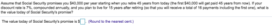 Assume that Social Security promises you $40,000 per year starting when you retire 45 years from today (the first $40,000 will get paid 45 years from now). If your discount rate is 7%, compounded annually, and you plan to live for 15 years after retiring so that you will receive a total of 16 payments including the first one what is the value today of Social Securitys promise? The value today of Social Securitys promise is (Round to the nearest cent.)
