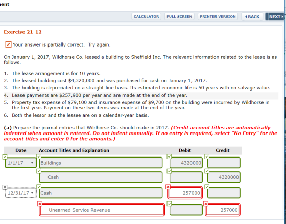 ent CALCULATOR FULL SCREEN PRINTER VERSION NEXT Exercise 21-12 Your answer is partially correct. Try again On January 1, 2017, Wildhorse Co. leased a building to Sheffield Inc. The relevant information related to the lease is as follows 1. The lease arrangement is for 10 years 2. The leased building cost $4,320,000 and was purchased for cash on January 1, 2017. 3. The building is depreciated on a straight-line basis. Its estimated economic life is 50 years with no salvage value 4. Lease payments are $257,900 per year and are made at the end of the year. 5. Property tax expense of $79,100 and insurance expense of $9,700 on the building were incurred by Wildhorse in the first year. Payment on these two items was made at the end of the year. 6. Both the lessor and the lessee are on a calendar-year basis. (a) Prepare the journal entries that Wildhorse Co. should make in 2017. (Credit account titles are automatically indented when amount is entered. Do not indent manually. If no entry is required, select No Entry for the account titles and enter 0 for the amounts.) Date Account Titles and Explanation Debit Credit 1/1/17 Buildings 4320000 Cash 4320000 12/31/17 Cash 257000 Unearned Service Revenue 257000