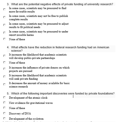 3. What are the potential negative effects of private funding of university research? some cases, scientists may be pressured to find more faorable results In some cases, scientists may not be free to publish complete results r In some cases, scientists may be pressured to adjust results to fit political needs n some cases, scientist report possible harms None of these s may be pressured to under 4. What effects have the reduction in federal research funding had on American science? It increases the likelihood that academic scientists will develop public-private partnerships None of these It increases the influence of private donors on which projects are pursued It increases the likelihood that academic scientists will seek private funding It decreases the amount of money available for basic science research 5. Which of the following important discoveries were funded by private foundations? Development of the atomic clock New evidence for gravitational waves None of these Discovery of DNA