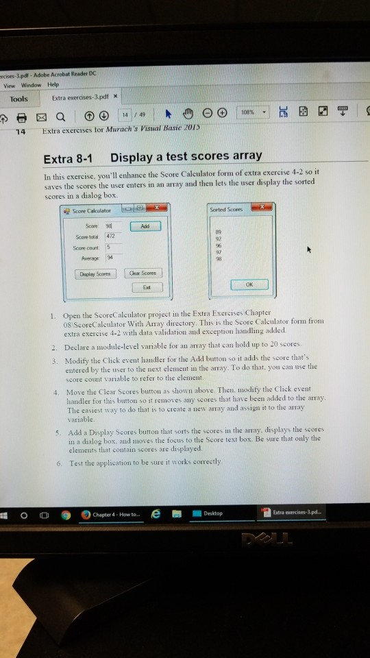 rcises-3.pdf - Adobe Acrobat Reader DC View Window Help Tools Extra exerases-3.pdf X 14 Extra exercises tor Murachs Visual Basie 2015 Extra 8-1 Display a test scores array In this exercise, youll enhance the Score Caleulator form of extra exercise 4-2 so it saves the scores the user enters in an array and then lets the user display the sorted scores in a dialog box. Elle-a Sortedd Scores 帽Score Calculator Scow 98 89 92 96 97 98 Score total: 472 Score count Awerage 94 Display Scores Cear Scores OK Exdt Open the ScoreCalculator project in the Extra Exercises Chapter 08 ScoreCalculator With Amay directory. This is the Score Calculator form from extra exercise 4-2 with data validation and exception handling added. 2. Declare a module-level variable for an aay that can hold up to 20 scores. 3. Modify the Click event handler for the Add button so it adds the score thats entered by the user to the next element in the array. To do that. you can use the score count variable to refer to the element Move the Clear Scores button as shown above Then. modity the Click event handler for this button so it removes any scores that have been added to the array The easiest way to do that is to create a new array and assign it to the array variable 4. 5. Add a Display Scores burton that sorts the scores in the array. displays the scores in a dialog box. and moves the tocus to the Score text box. Be sure that only the elements that contain scores are displayed 6. Test the application to be sure it works correctly 훼 0 0 ●のChapter 4 . How to e Extra xercises-3.pd.. Desktop