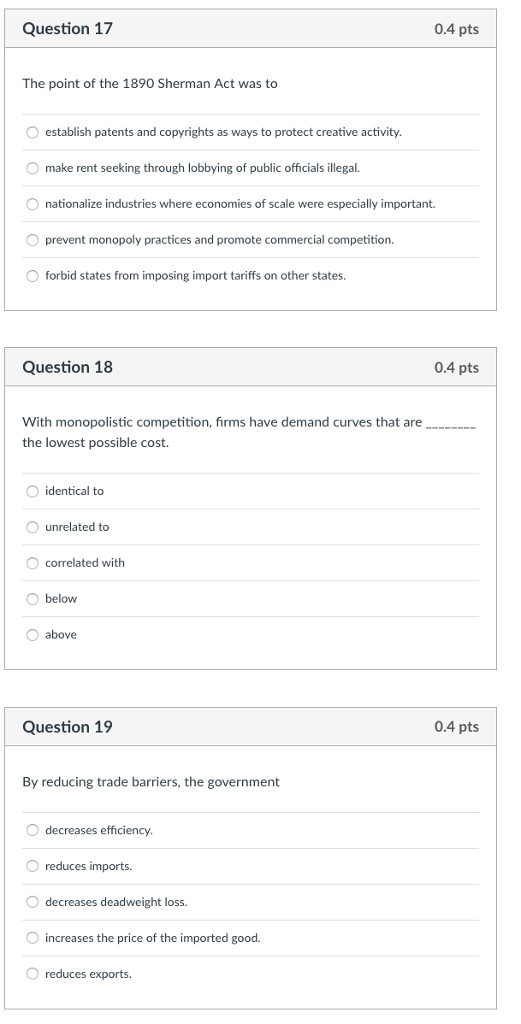 Question 17 0.4 pts The point of the 1890 Sherman Act was to O establish patents and copyrights as ways to protect creative activity O make rent seeking through lobbying of public officials illegal. O nationalize industries where economies of scale were especially important. O prevent monopoly practices and promote commercial competition. forbid states from imposing import tariffs on other states. Question 18 0.4 pts With monopolistic competition, firms have demand curves that are the lowest possible cost. identical to O unrelated to O correlated with O below O above Question 19 0.4 pts By reducing trade barriers, the government O decreases efficiency reduces imports. O decreases deadweight loss. increases the price of the imported good. reduces exports.