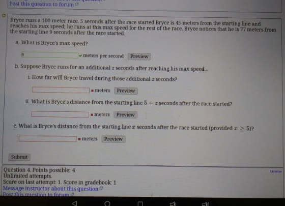 Post this question to forum Bryce runs a 100 meter race. 5 seconds after the race started Bryce is 45 meters from the starting line and reaches his max speed, he runs at this max speed for the rest of the race. Bryce notices that he is 77 meters from the starting line 9 seconds after the race started. a What is Bryces max speed? meters per second Preview b. Suppose Bryce runs for an additional z seconds after reaching his max speed.. i How far will Bryce travel during those additional z seconds? (Preview; ii What is Bryces distance from the starting line 5+ z seconds after the race started? meters # meters Preview c. What is Bryces distance from the starting line z seconds after the race started (provided z 2 5)? meters Preview Submit Question 4. Points possible: 4 Unlimited attempts Score on last attempt 1. Score in gradebook: 1 Message instructor about this question & Ucense