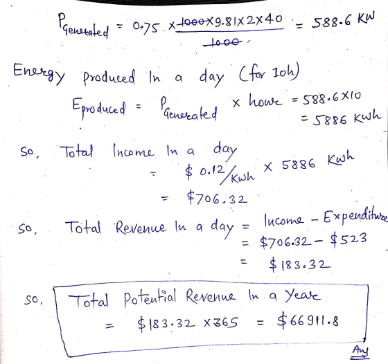 Penerated = 0.75.x t000X9.81X2X40 - 588.6 kW 10 Energy produced in a day (for 10h) Eproduced = Parentes x howe = 588.6X10 =58