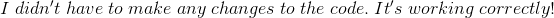 I\;didn't\;have\;to\;make\;any\;changes\;to\;the\;code.\;It's\;working\;correctly!