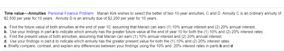 Time value- Annuities Personal Finance Problem Marian Kirk wishes to select the better of two 10-year annuities, C and D. Annuity C is an ordinary annuity of $2,500 per year for 10 years. Annuity D is an annuity due of $2,200 per year for 10 years. a. Find the future value of both annuities at the end of year 10, assuming that Marian can earn (1) 10% annual interest and (2) 20% annual interest. b. Use your findings in part a to indicate which annuity has the greater future value at the end of year 10 for both the (1) 10% and (2) 20% interest rates C. Find the present value of both annuities assuming that Marian can earn (1) 10% annual interest and (2) 20% annual interest. d. Use your findings in part c to indicate which annuity has the greater present value for both the (1) 10% and (2) 20% interest rates e. Briefly compare, contrast, and explain any differences between your findings using the 10% and 20% interest rates in parts b and d