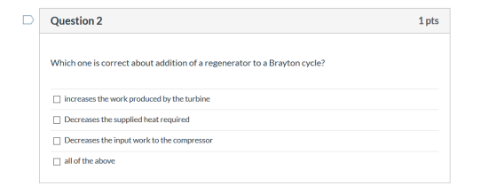 Question 2 1 pts Which one is correct about addition of a regenerator to a Brayton cycle? increases the work produced by the