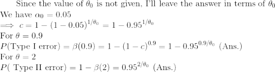\text{ Since the value of }\theta_{0}\text{ is not given, I'll leave the answer in terms of }\theta_{0}\\ \text{We have }\alpha_{0}=0.05\\ \implies c =1-(1-0.05)^{1/\theta_{0}}=1-0.95^{1/\theta_{0}}\\ \text{For }\theta=0.9\\ P(\text{Type I error})=\beta(0.9)=1-(1-c)^{0.9}=1-0.95^{0.9/\theta_{0}}\text{ (Ans.)}\\ \text{For }\theta = 2\\ P(\text{ Type II error})=1-\beta(2)=0.95^{2/\theta_{0}}\text{ (Ans.)}