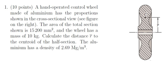 1. (10 points) A hand-operated control wheel made of aluminium has the proportions shown in the cross-sectional view (see figure on the right). The area of the total section shown is 15 200 mm2, and the wheel has a mass of 10 kg. Calculate the distance 7 to the centroid of the half-section. The alu minium has a density of 2.69 Mg/m3