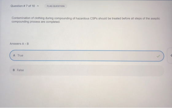 Question # 7 of 10 A FLAG QUESTION Contamination of clothing during compounding of hazardous CSPs should be treated before al