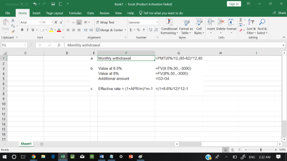 AutoSave Book1 - Excel 《Product Activation Failed) Sign in File Insert Page Layout Formulas Data Review View Help Tell me what you want to do Share Home Arial Wrap Text General Conditional Fornat as Cell Insert Delete Fornat FormattingTable Styles- 、. Sort & Find & Editing Paste u . 녀 . 2.A 호 들經垣@werge & Center-5 . % , : Filter Select Clipboard Alignment Number Styles Cells F1 xMonthly withdrawal a Monthly withdrawal -PMT(6%/12,(85-62)*1 2,40: FV(8.5%,50,-3000) FV( 8% ,50,-3000 ) -G3-G4 b Value at 8.5% Value at 8% Additional amount 4 Effective rate = (1+APR/m)^m-1 =(1 +8.6%/12)^12-1 10 12 13 14 15 16 17 Sheet1 Ready + 100 cENG 222 AM