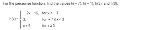 For the piecewise function, find the values h(-7), h(-1), h(3), and h(8) 1 - 2x -16, for x < -7 h(x) = { 3. for - 75x<3 x +9,