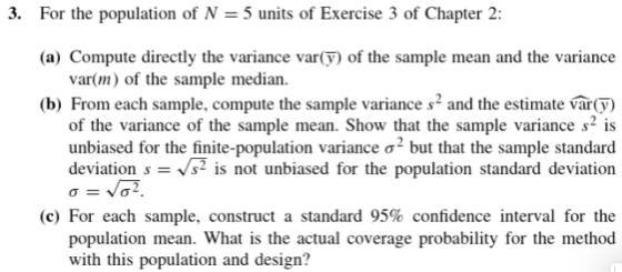 3. For the population of N 5 units of Exercise 3 of Chapter 2 (a) Compute directly the variance var() of the sample mean and the variance var(m) of the sample median. (b) From each sample, compute the sample variance s and the estimate var(y) of the variance of the sample mean. Show that the sample variance s2 is unbiased for the finite-population variance σ-but that the sample standard deviation ss2is not unbiased for the population standard deviation (c) For each sample, construct a standard 95% confidence interval for the population mean. What is the actual coverage probability for the method with this population and design?
