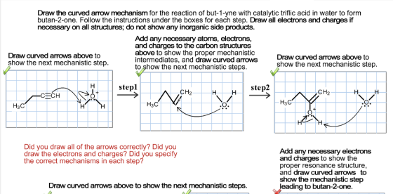 Draw the curved arrow mechanism for the reaction of but-1-yne with catalytic triflic acid in water to form butan-2-one. Follow the instructions under the boxes for each step. Draw all electrons and charges if necessary on all structures, do not show any inorganic side products Add any necessary atoms, electrons, and charges to the carbon structures above to show the proper mechanistic intermediates, and draw curved arows to ?how the next mechanistic steps Draw curved arows above to show the next mechanistic step Draw curved arows above to show the next mechanistic step. stepl step2 CH2 CH2 H3C ??? ??? Did you draw all of the arrows correctly? Did you draw the electrons and charges? Did you specify the correct mechanisms in each step? Add any necessary electrons and charges to show the proper resonance structure, and draw curved arrows to show the mechanistic step eading to butan-2-one Draw curved arrows above to show the next mechanistic steps.