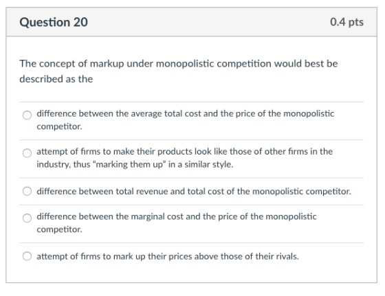 Question 20 0.4 pts The concept of markup under monopolistic competition would best be described as the O difference between the average total cost and the price of the monopolistic competitor attempt of firms to make their products look like those of other firms in the industry, thus marking them up in a similar style O difference between total revenue and total cost of the monopolistic competitor. O difference between the marginal cost and the price of the monopolistic competitor O attempt of firms to mark up their prices above those of their rivals