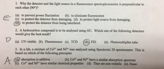 1. Why the detector and the light source in a fluorescence spectrophotometer is perpendicular to each other (90°)? (a). to prevent power fluctuation (b). to eliminate fluorescence (c). to protect the detector from damaging. (d). to protect light source from damaging. (e to protect the detector from being interfered. 2. A hydrocarbon compound is to be analyzed using GC. Which one of the following detectors would give the best result? (a). UV-visible (b). Fluorescence (c). TCD ((d) FID e). Photomultiplier tube 3. In a lab, a mixture of Co2+ and Ni2+ was analyzed using Spectronic 20 spectrometer. This is based on which of the following principles (b). Co2+ and Ni2+ have a similar absorption spectrum a absorption is additive c). Co2+ and Ni2+ have similar chemical properties (d). They are non-volatile (e). None