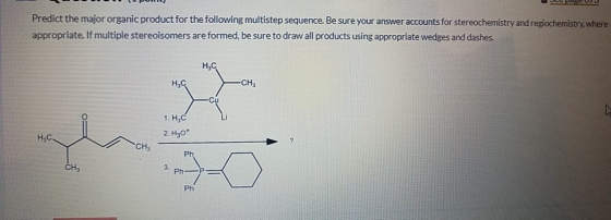 Predict the major organic product for the following multistep sequence. Be sure your answer accounts for stereochemistry and regiochemistry, where appropriate. If multiple stereoisomers are formed, be sure to draw all products using appropriate wedges and dashes. Ha CH3 1. H C 2. H30+ Нас CH3 Ph CH3 3. Ph