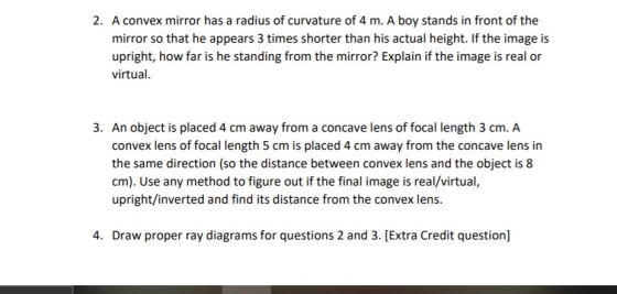 2. A convex mirror has a radius of curvature of 4 m. A boy stands in front of the mirror so that he appears 3 times shorter t