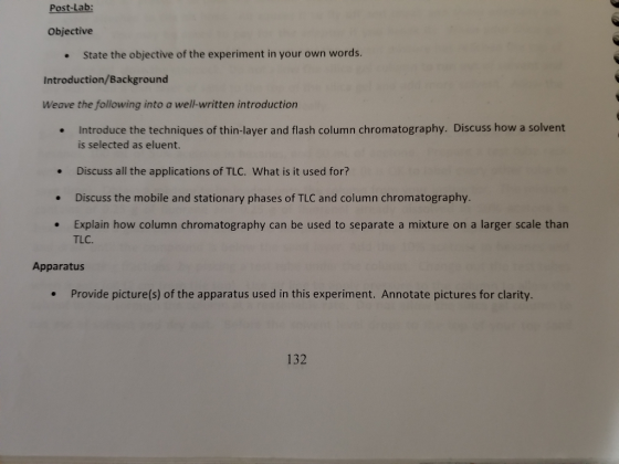 Post-Lab: Objective State the objective of the experiment in your own words. Introduction/Background Weave the following into a well-written introduction Introduce the techniques of thin-layer and flash column chromatography. Discuss how a solvent is selected as eluent. .Discuss all the applications of TLC. What is it used for? .Discuss the mobile and stationary phases of TLC and column chromatography Explain how column chromatography can be used to separate a mixture on a larger scale than TLC. Apparatus Provide picture(s) of the apparatus used in this experiment. Annotate pictures for clarity. . 132