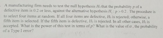 A manufacturing firm needs to test the null hypothesis Ho that the probability p of a defective item is 0.2 or less, against the alternative hypothesis H,: p 0.2. The procedure is to select four items at random. If all four items are defective, Ho is rejected; otherwise, a fifth item is selected. If the fifth item is defective, Ho is rejected. In all other cases, Ho is accepted. What is the power of this test in terms ofp? What is the value of a, the probability of a Type I error?
