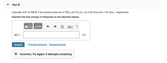 Part B Calculate AG at 298 K if the partial pressures of NO2 and N204 are 0.39 atm and 1.62 atm , respectively. Express the f