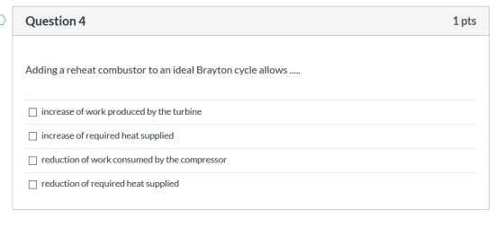 > Question 4 1 pts Adding a reheat combustor to an ideal Brayton cycle allows ..... increase of work produced by the turbine
