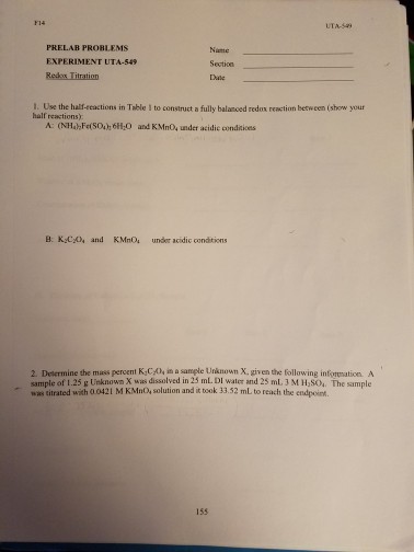 PRELAB PROBLEMS EXPERIMENT UTA-549 Section 1. Use the half eeactions in Table to construct a fully balanced redov reaction between (show your half reactions): A: (NH Fe(soi 6H20 and KMno4 under acidic conditions B. Kvex, and KMno. under acidic conditions 2 Determine the mass percent K1CX, in a sample Unknown X. given the following infruation A sample of 1.25 g Unknownx was dissolved in mLDI water and 2s mL3M Hasoi. The sample was titrated with 0.0421 M KMno solution and it took 13.52 mLto reach the endpoint.