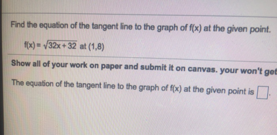 Find the equation of the tangent line to the graph of f(x) at the given point. f(x) = 32x + 32 at (1,8) Show all of your work
