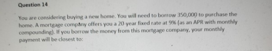 Question 14 You are considering buying a new home. You will need to borrow 350,000 to purchase the home. A mortgage company offers you a 20-year fixed rate at 9% (as an APR with monthly compounding). If you borrow the money from this mortgage company, your monthly payment will be closest to:
