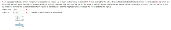A 2.4 kg copper rod rests on two horizontal rails (see figure below) 1.2 m apart and carries a current of 65 A from one rail