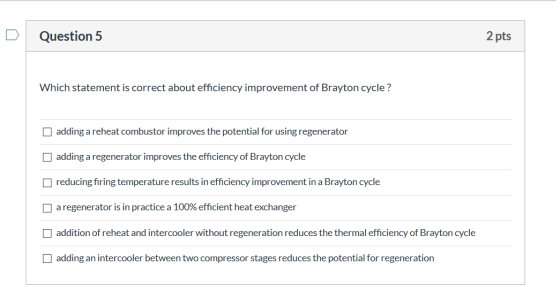 Question 5 2 pts Which statement is correct about efficiency improvement of Brayton cycle ? adding a reheat combustor improve