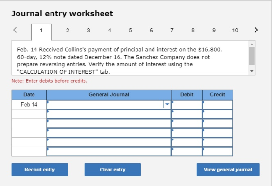 Journal entry worksheet < 1 2 3 4 5 6 7 8 9 10 > Feb. 14 Received Collinss payment of principal and interest on the $16,800,