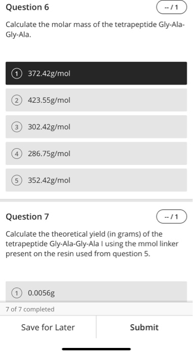 Question 6 (-11 Calculate the molar mass of the tetrapeptide Gly-Ala- Gly-Ala. 372.42g/mol 2423.55g/mol 3 302.42g/mol © 286.7
