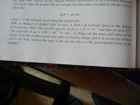 he ozontal direct l fatheelical, giving charged droplets cceieration The result is that the droplet falls in a straight line that makes an angle θ with the vertical Show that where v; is the terminal speed along the angled path. 3-11. A charged oil droplet falls 5.0 mm in 20.0 s at terminal speed in the absence of an electric field. The specific gravity of air is I The viscosity of air is 1.80 × 10-s N-s/m. (a) what are the mass and radius of the drop? (b) If the droplet carries two units of electric charge and is in an electric field of 2.5 × 105 V/m, what is the ratio of the electric force to the gravitational force on the droplet? .35 × 10) and that of oil is 0.75.