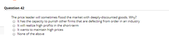 Question 42 The price leader will sometimes flood the market with deeply-discounted goods. Why? It has the capacity to punish