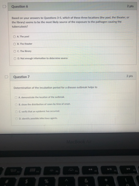 Question 6 2 pts Based on your answers to Questions 3-5, which of these three locations (the pool, the theater, or the library) seems to be the most likely source of the exposure to the pathogen causing the tuberculosis? O A. The pool O B. The theater OC. The library O D. Not enough information to determine source D | Question 7 2 pts Determination of the incubation period for a disease outbreak helps to demonstrate the location of the outbreak. O B. show the distribution of cases by time of onset OC. verify that an epidemic has occurred ( D. identify possible infectious agents 1 F&