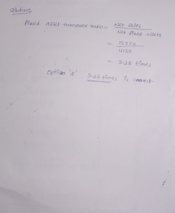 solutions fixed asset turnover ratio - Net Net sales fixed assets - 13550 4130 = 3.28 times Option 2 3.28 times is coorect