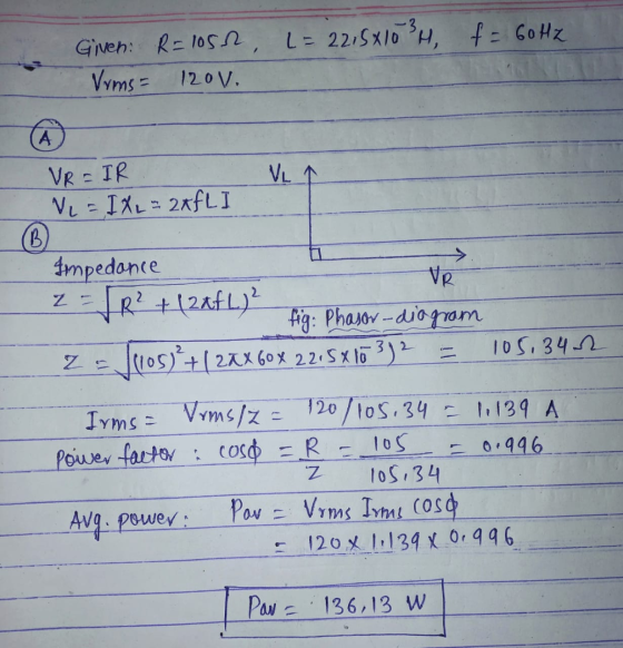 Given: R=105h, L= 22,5X10²4, f = 60 Hz Vrms 12ov. (A VR Z - VR=IR VLA VL = IXL = 2XfL I В. Impedance - TR? + (28f L.)? fig: P