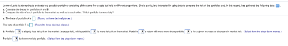 Jeanne Lewis is attempting to evaluate two possible portfolios consisting of the same five assets but held in different proportions. She is particularly interested in using beta to compare the risk of the portiolios and. in this regard, has gathered the following data: EEE a. Calculate the betas for potfolios A and B b. Compare the risk of Bach portfolio to the market as well as to each other which portfolio is more risky? a. The beta of portfolio A isRound to three decimal places.) The beta of portiolio B is(Round to three decimal places ) b. Portfolio s slightly less sky than he market average risk while portfolio Portioliois the more risky portfolio. (Select from the drop-down menu) ▼ s more sky than the market Portfolio ▼ s turn will move more than portfolio ▼ for a gl en increase or dec ase ın market risk Select from the drop down menus