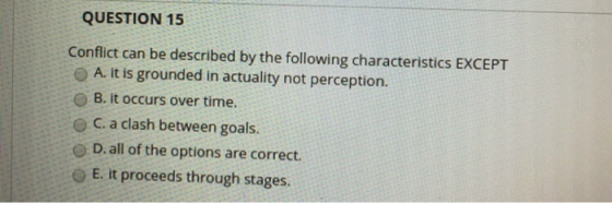 QUESTION 15 Conflict can be described by the following characteristics EXCEPT O A. it is grounded in actuality not perception