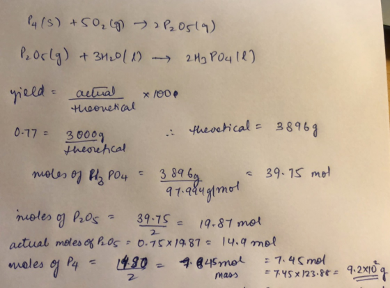 P4 (5) +50₂8 2 P20519) P Orlg) + 3H20 (1) - 2H3PO412) yield actual x 1000 theoretical 0.77 = 3000g i theretical = 38969 theor