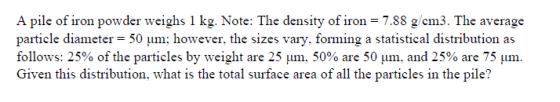A pile of iron powder weighs 1 kg. Note: The density of iron = 7.88 g/cm3. The average particle diameter = 50 um; however, th