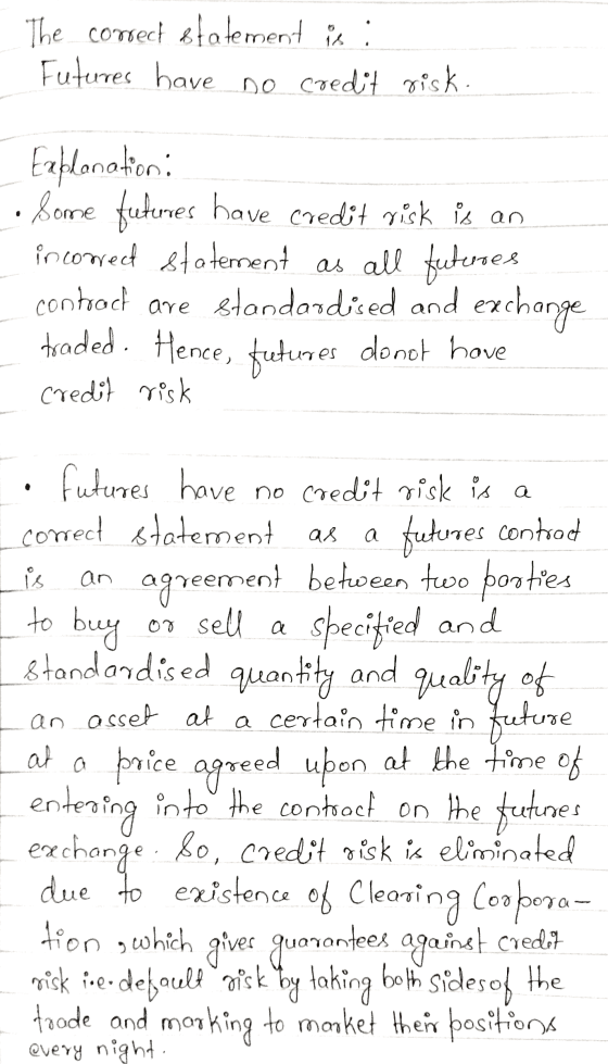 The correct statement is: Futures have no credit risk. Explanation: Some futurres have credit risk is an incowed statement as