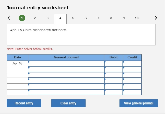 Journal entry worksheet < 1 2 3 4 5 6 7 8 9 10 > Apr. 16 Ohlm dishonored her note. Note: Enter debits before credits. General
